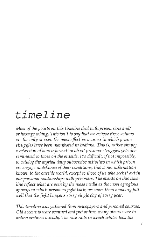 timeline  Most of the points on this timeline deal with prison riots and/  or hostage taking. This isn’t to say that we believe these actions are the only or even the most effective manner in which prison struggles have been manifested in Indiana. This is, rather simply, a reflection of how information about prisoner struggles gets dis- semiinated to those on the outside. It’s difficult, if not impossible, to catalog the myriad daily subversive activities in which prison- ers engage in defiance of their conditions; this is not information known to the outside world, except to those of us who seek it out in our personal relationships with prisoners. The events on this time- line reflect what are scen by the mass media as the most egregious of ways in which prisoners fight back; we share them knowing full  well that the fight happens every single day of every year.  This timeline was gathered from newspapers and personal sources. Old accounts were scanned and put online, many others were in online archives already. The race riots in which whites took the 
